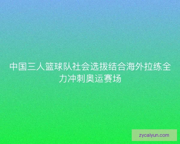 中国三人篮球队社会选拔结合海外拉练全力冲刺奥运赛场